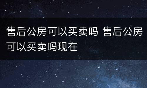 售后公房可以买卖吗 售后公房可以买卖吗现在