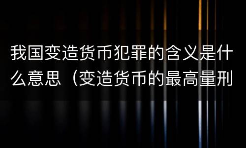 我国变造货币犯罪的含义是什么意思（变造货币的最高量刑）