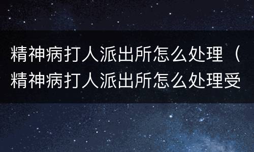 精神病打人派出所怎么处理（精神病打人派出所怎么处理受案）