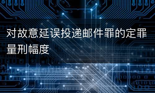 对故意延误投递邮件罪的定罪量刑幅度