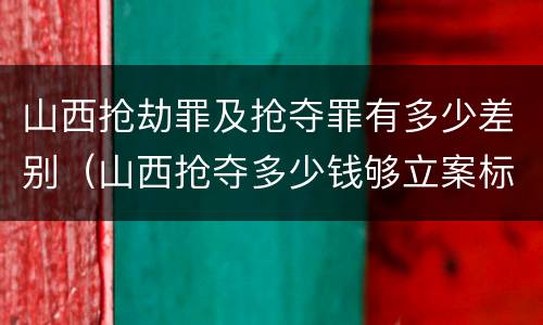 山西抢劫罪及抢夺罪有多少差别（山西抢夺多少钱够立案标准）