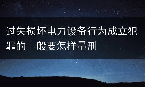 过失损坏电力设备行为成立犯罪的一般要怎样量刑