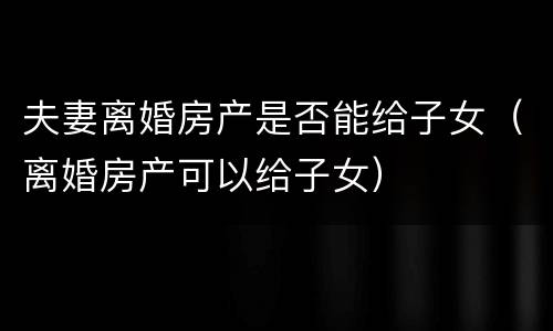 夫妻离婚房产是否能给子女（离婚房产可以给子女）