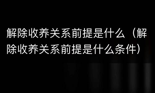 解除收养关系前提是什么（解除收养关系前提是什么条件）