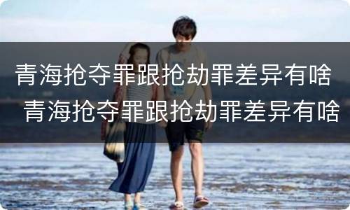 青海抢夺罪跟抢劫罪差异有啥 青海抢夺罪跟抢劫罪差异有啥不同