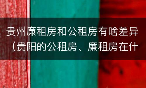 贵州廉租房和公租房有啥差异（贵阳的公租房、廉租房在什么地方?）