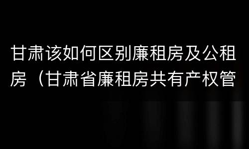 甘肃该如何区别廉租房及公租房（甘肃省廉租房共有产权管理办法）