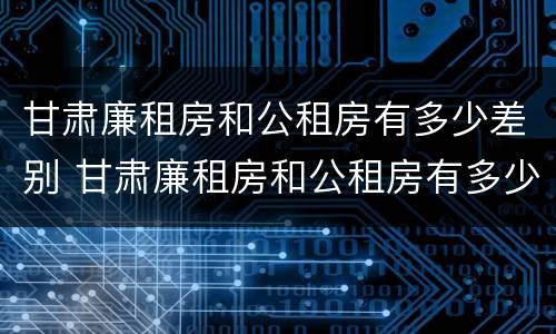 甘肃廉租房和公租房有多少差别 甘肃廉租房和公租房有多少差别呢