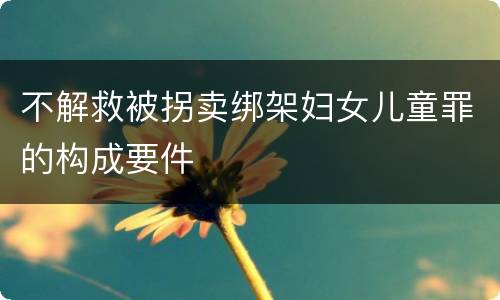 不解救被拐卖绑架妇女儿童罪的构成要件
