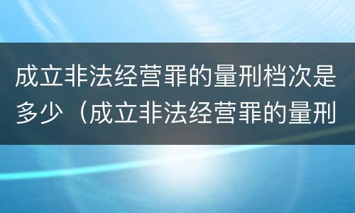 成立非法经营罪的量刑档次是多少（成立非法经营罪的量刑档次是多少级）