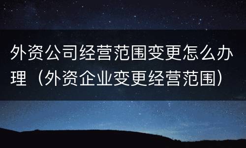 外资公司经营范围变更怎么办理（外资企业变更经营范围）
