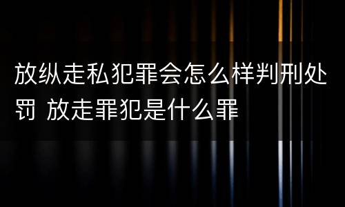 放纵走私犯罪会怎么样判刑处罚 放走罪犯是什么罪