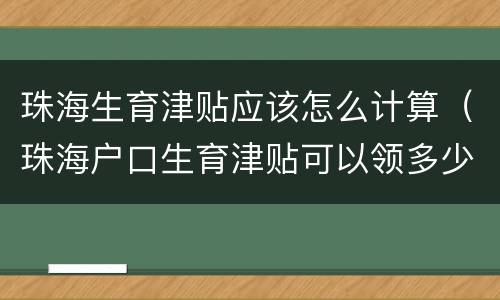 珠海生育津贴应该怎么计算（珠海户口生育津贴可以领多少）