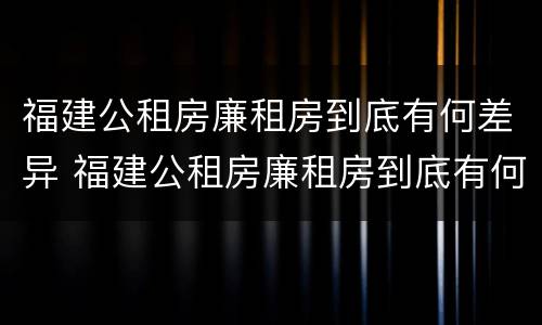 福建公租房廉租房到底有何差异 福建公租房廉租房到底有何差异和优势