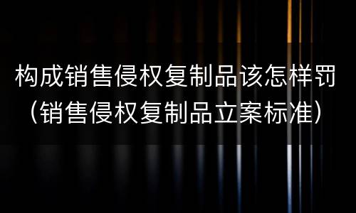 构成销售侵权复制品该怎样罚（销售侵权复制品立案标准）