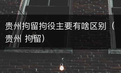 贵州拘留拘役主要有啥区别（贵州 拘留）