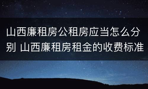 山西廉租房公租房应当怎么分别 山西廉租房租金的收费标准