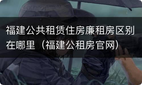 福建公共租赁住房廉租房区别在哪里（福建公租房官网）