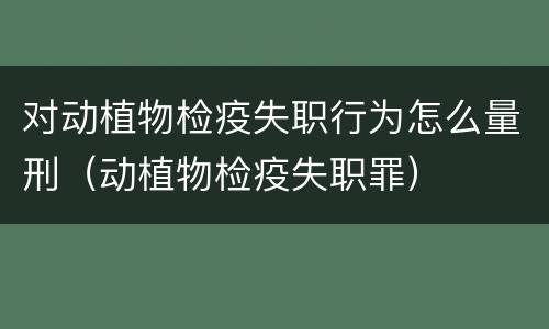 对动植物检疫失职行为怎么量刑（动植物检疫失职罪）