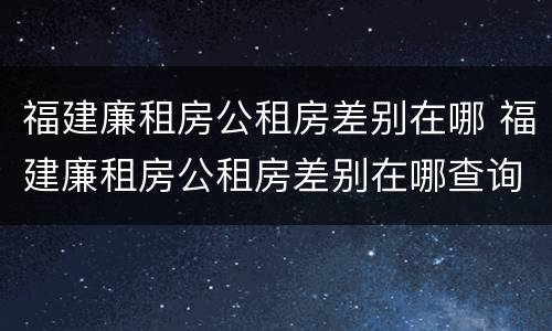 福建廉租房公租房差别在哪 福建廉租房公租房差别在哪查询