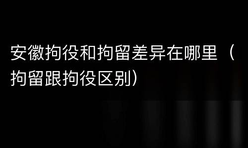 安徽拘役和拘留差异在哪里（拘留跟拘役区别）
