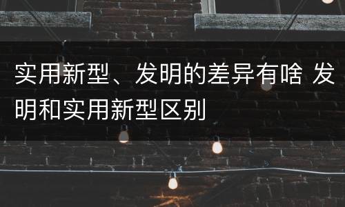 实用新型、发明的差异有啥 发明和实用新型区别