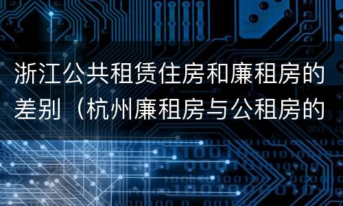 浙江公共租赁住房和廉租房的差别（杭州廉租房与公租房的区别）