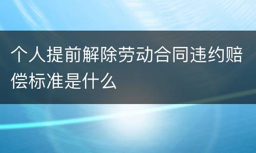 个人提前解除劳动合同违约赔偿标准是什么