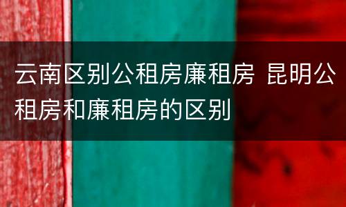 云南区别公租房廉租房 昆明公租房和廉租房的区别