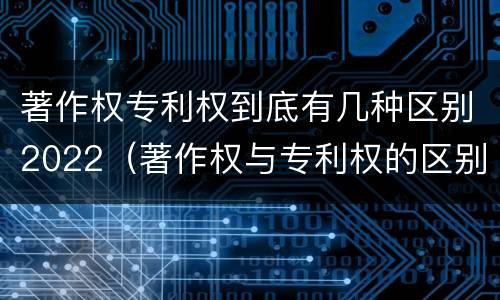 著作权专利权到底有几种区别2022（著作权与专利权的区别有哪些）