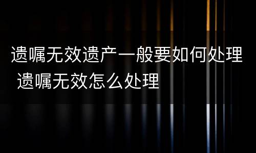 遗嘱无效遗产一般要如何处理 遗嘱无效怎么处理