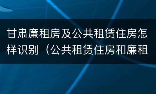 甘肃廉租房及公共租赁住房怎样识别（公共租赁住房和廉租房的联系）