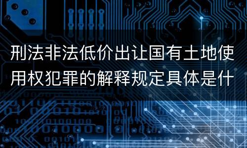 刑法非法低价出让国有土地使用权犯罪的解释规定具体是什么主要内容