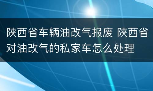 陕西省车辆油改气报废 陕西省对油改气的私家车怎么处理