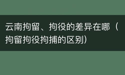 云南拘留、拘役的差异在哪（拘留拘役拘捕的区别）