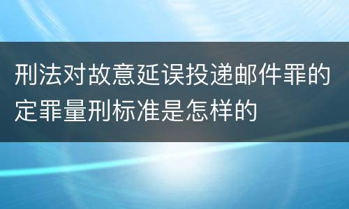 刑法对故意延误投递邮件罪的定罪量刑标准是怎样的