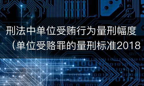 刑法中单位受贿行为量刑幅度（单位受赂罪的量刑标准2018）