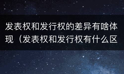 发表权和发行权的差异有啥体现（发表权和发行权有什么区别）