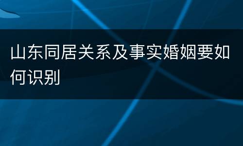 山东同居关系及事实婚姻要如何识别 山东同居关系及事实婚姻要如何识别