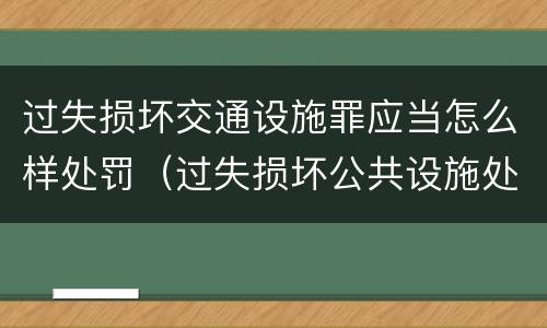 过失损坏交通设施罪应当怎么样处罚（过失损坏公共设施处罚）