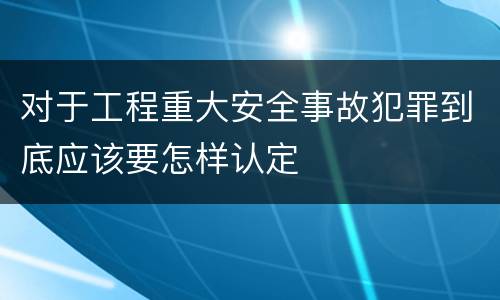 对于工程重大安全事故犯罪到底应该要怎样认定