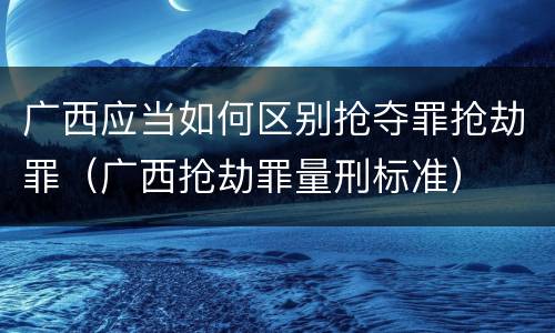 广西应当如何区别抢夺罪抢劫罪（广西抢劫罪量刑标准）