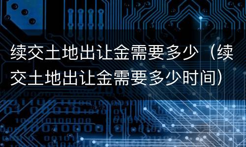 续交土地出让金需要多少（续交土地出让金需要多少时间）