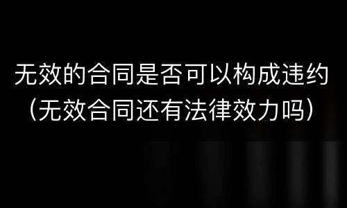 无效的合同是否可以构成违约（无效合同还有法律效力吗）