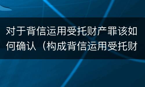 对于背信运用受托财产罪该如何确认（构成背信运用受托财产罪的立案标准）