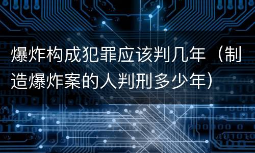 爆炸构成犯罪应该判几年（制造爆炸案的人判刑多少年）