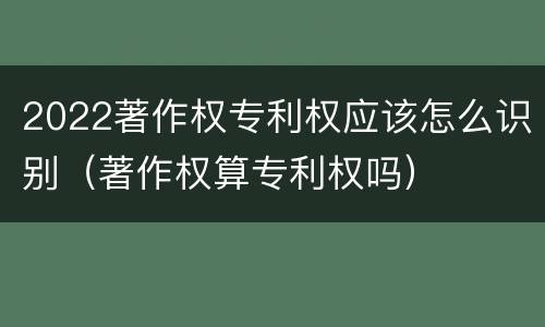 2022著作权专利权应该怎么识别（著作权算专利权吗）