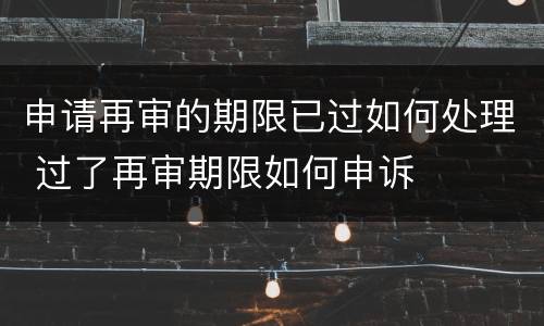 申请再审的期限已过如何处理 过了再审期限如何申诉