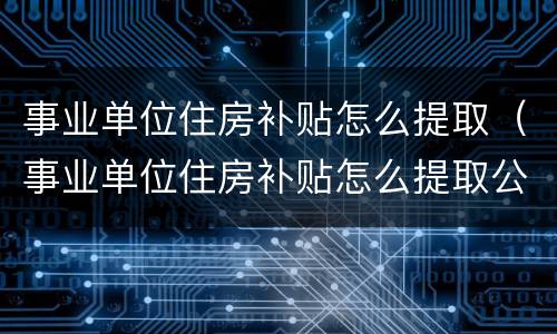 事业单位住房补贴怎么提取（事业单位住房补贴怎么提取公积金）