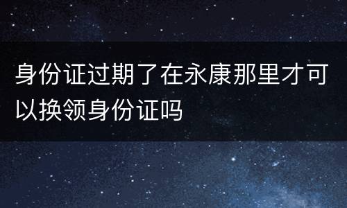 身份证过期了在永康那里才可以换领身份证吗